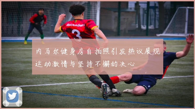 内马尔健身房自拍照引发热议展现运动激情与坚持不懈的决心