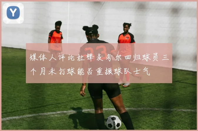 媒体人评论杜锋麦考尔回归球员三个月未打球能否重振球队士气