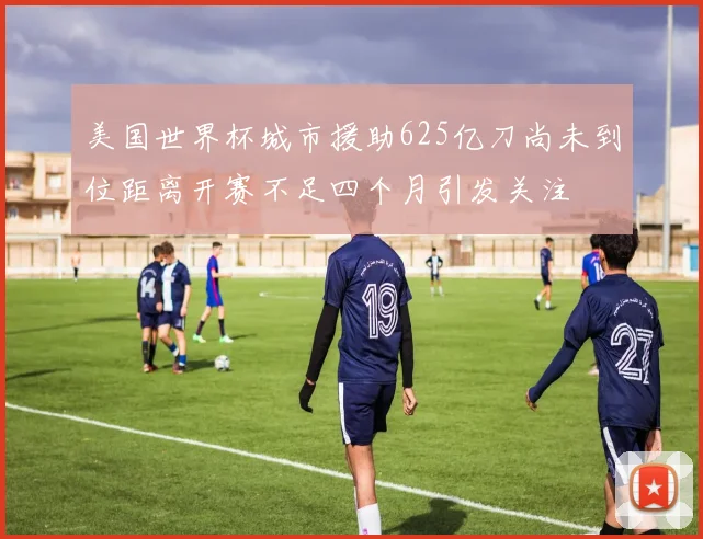 美国世界杯城市援助625亿刀尚未到位距离开赛不足四个月引发关注