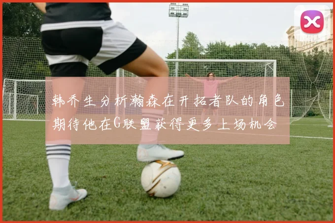 韩乔生分析瀚森在开拓者队的角色期待他在G联盟获得更多上场机会