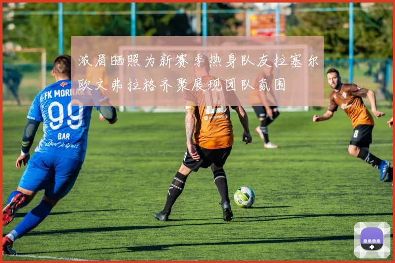 浓眉晒照为新赛季热身队友拉塞尔欧文弗拉格齐聚展现团队氛围