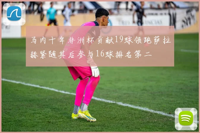 马内十年非洲杯贡献19球领跑萨拉赫紧随其后参与16球排名第二