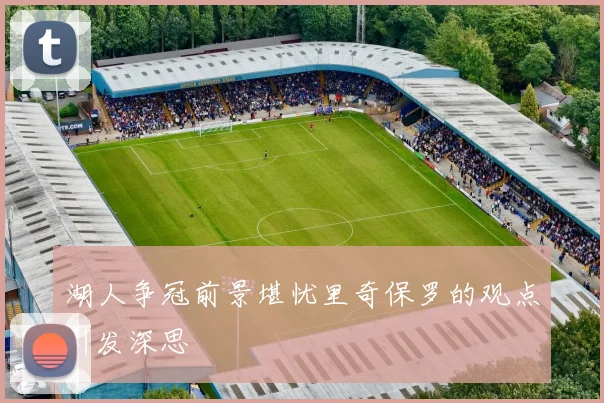 湖人争冠前景堪忧里奇保罗的观点引发深思