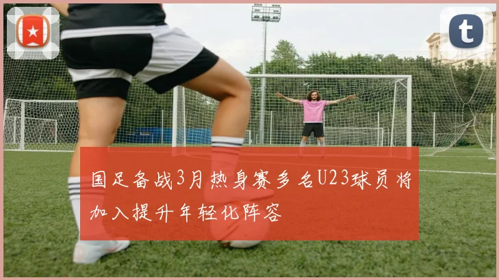 国足备战3月热身赛多名U23球员将加入提升年轻化阵容