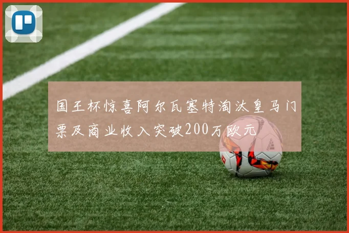 国王杯惊喜阿尔瓦塞特淘汰皇马门票及商业收入突破200万欧元