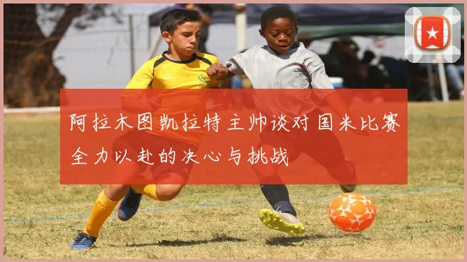 阿拉木图凯拉特主帅谈对国米比赛全力以赴的决心与挑战