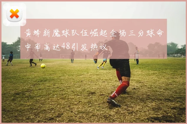 黄蜂新魔球队伍崛起全场三分球命中率高达48引发热议