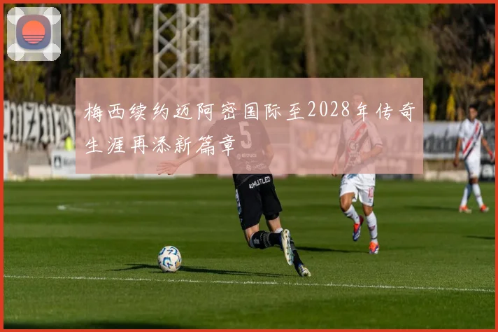 梅西续约迈阿密国际至2028年传奇生涯再添新篇章