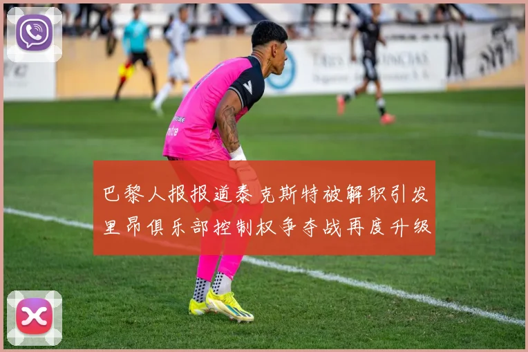 巴黎人报报道泰克斯特被解职引发里昂俱乐部控制权争夺战再度升级