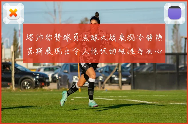塔帅称赞球员点球大战表现冷静热苏斯展现出令人惊叹的韧性与决心