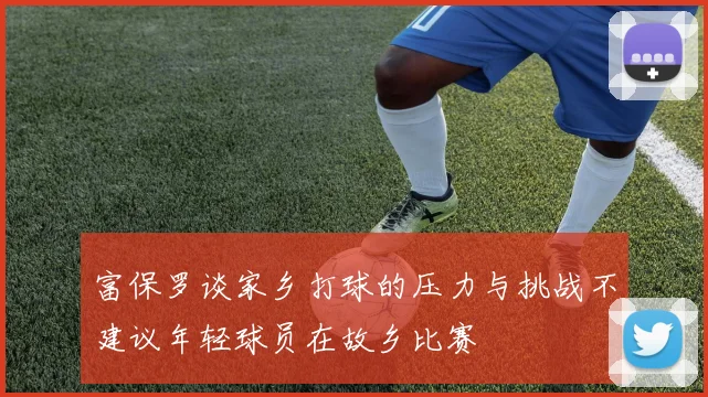 富保罗谈家乡打球的压力与挑战不建议年轻球员在故乡比赛