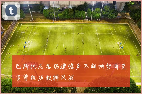 巴斯托尼客场遭嘘声不断帕努奇直言曾经历假摔风波
