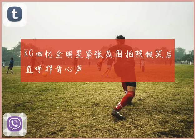 KG回忆全明星紧张氛围拍照假笑后直呼邓肯心声