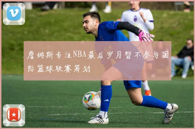 詹姆斯专注NBA最后岁月暂不参与国际篮球联赛筹划