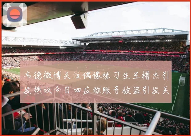 韦德微博关注偶像练习生王橹杰引发热议今日回应称账号被盗引发关注
