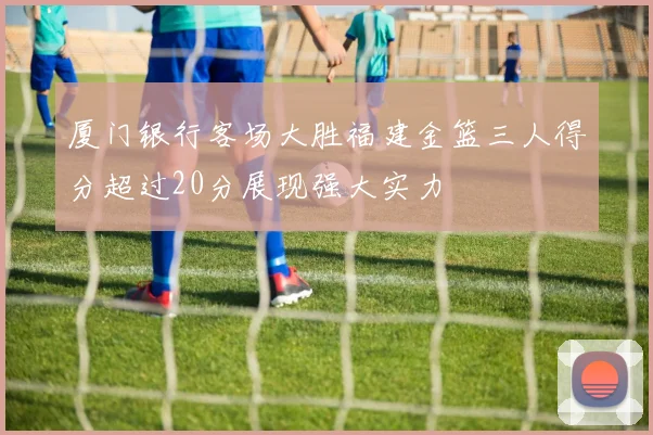 厦门银行客场大胜福建金篮三人得分超过20分展现强大实力