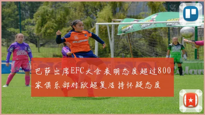 巴萨出席EFC大会表明态度超过800家俱乐部对欧超复活持怀疑态度
