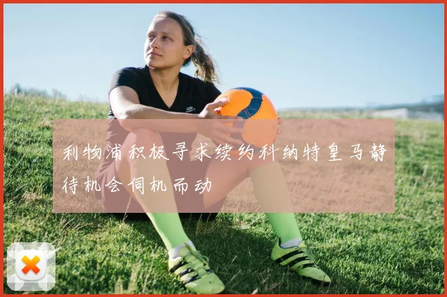 利物浦积极寻求续约科纳特皇马静待机会伺机而动