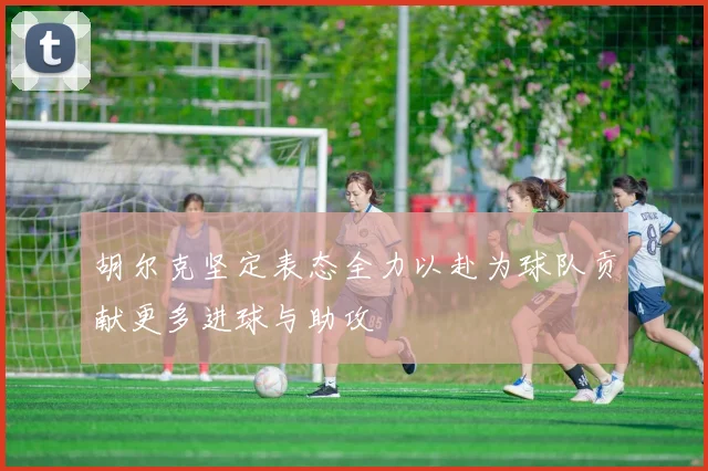 胡尔克坚定表态全力以赴为球队贡献更多进球与助攻