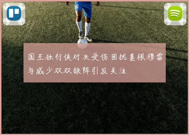 国王独行侠对决受伤困扰基根穆雷与威少双双缺阵引发关注