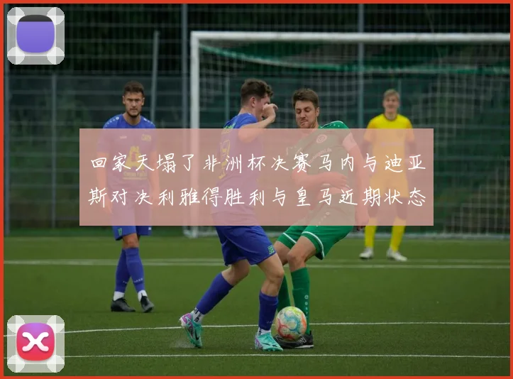 回家天塌了非洲杯决赛马内与迪亚斯对决利雅得胜利与皇马近期状态堪忧