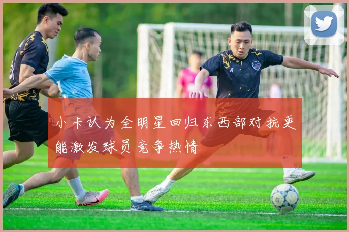 小卡认为全明星回归东西部对抗更能激发球员竞争热情