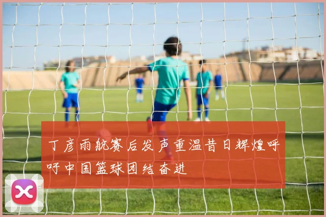 丁彦雨航赛后发声重温昔日辉煌呼吁中国篮球团结奋进