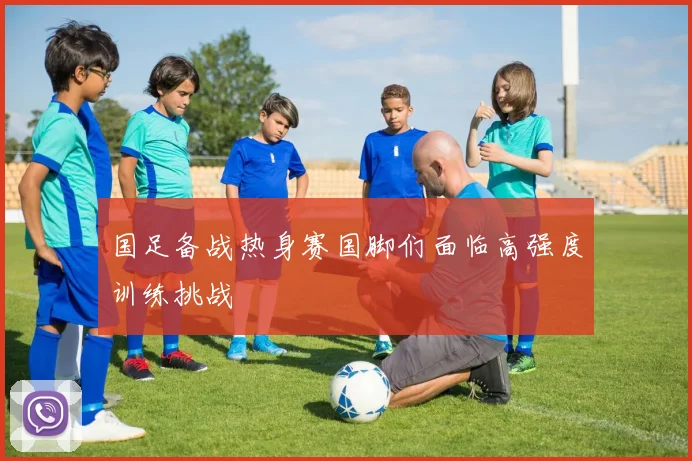 国足备战热身赛国脚们面临高强度训练挑战