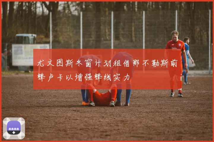 尤文图斯冬窗计划租借那不勒斯前锋卢卡以增强锋线实力