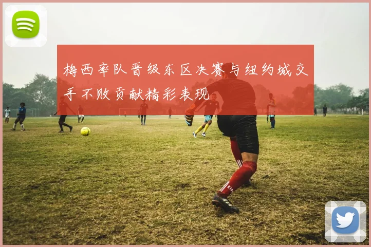 梅西率队晋级东区决赛与纽约城交手不败贡献精彩表现