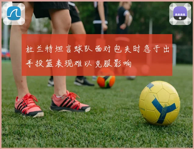 杜兰特坦言球队面对包夹时急于出手投篮表现难以克服影响