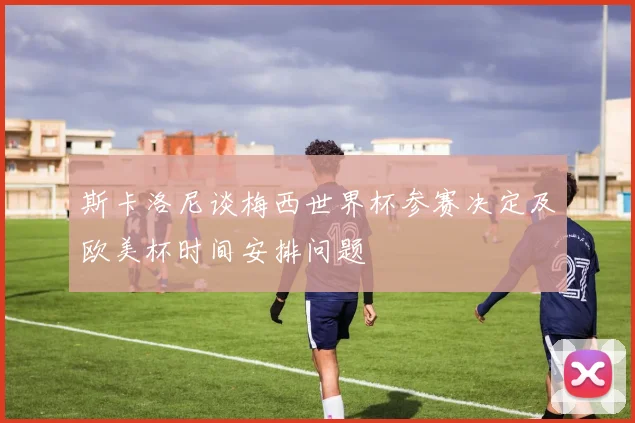 斯卡洛尼谈梅西世界杯参赛决定及欧美杯时间安排问题