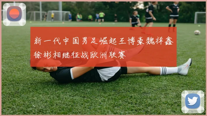 新一代中国男足崛起王博豪魏祥鑫徐彬相继征战欧洲联赛