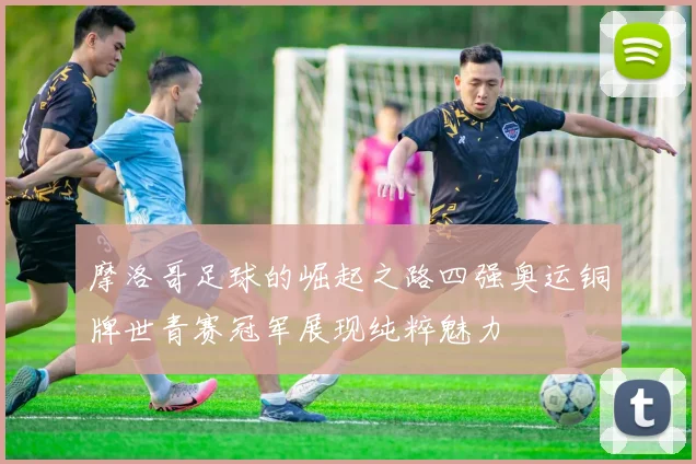 摩洛哥足球的崛起之路四强奥运铜牌世青赛冠军展现纯粹魅力