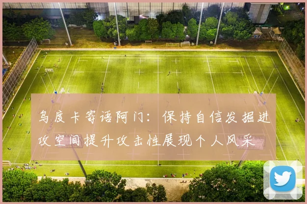 乌度卡寄语阿门：保持自信发掘进攻空间提升攻击性展现个人风采
