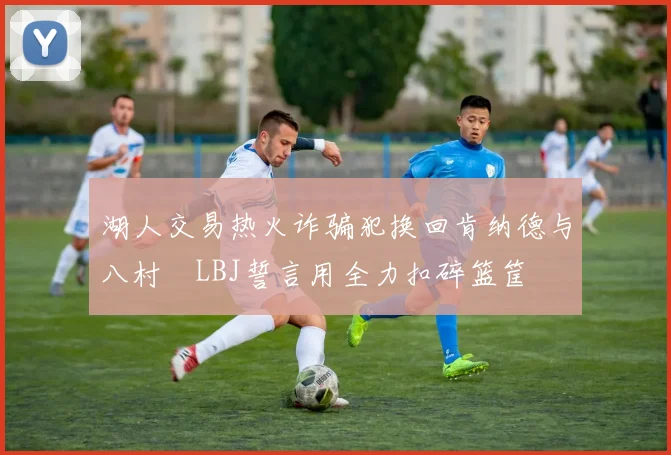 湖人交易热火诈骗犯换回肯纳德与八村塁LBJ誓言用全力扣碎篮筐