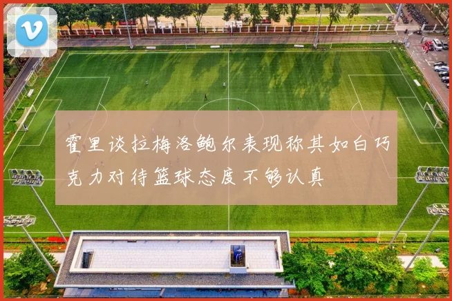 霍里谈拉梅洛鲍尔表现称其如白巧克力对待篮球态度不够认真